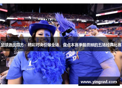 足球激战四方:精彩对决引爆全场,盘点本赛季最震撼的五场经典比赛