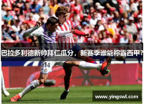 巴拉多利德新帅拜仁瓜分,新赛季谁能称霸西甲?