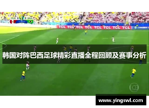 韩国对阵巴西足球精彩直播全程回顾及赛事分析
